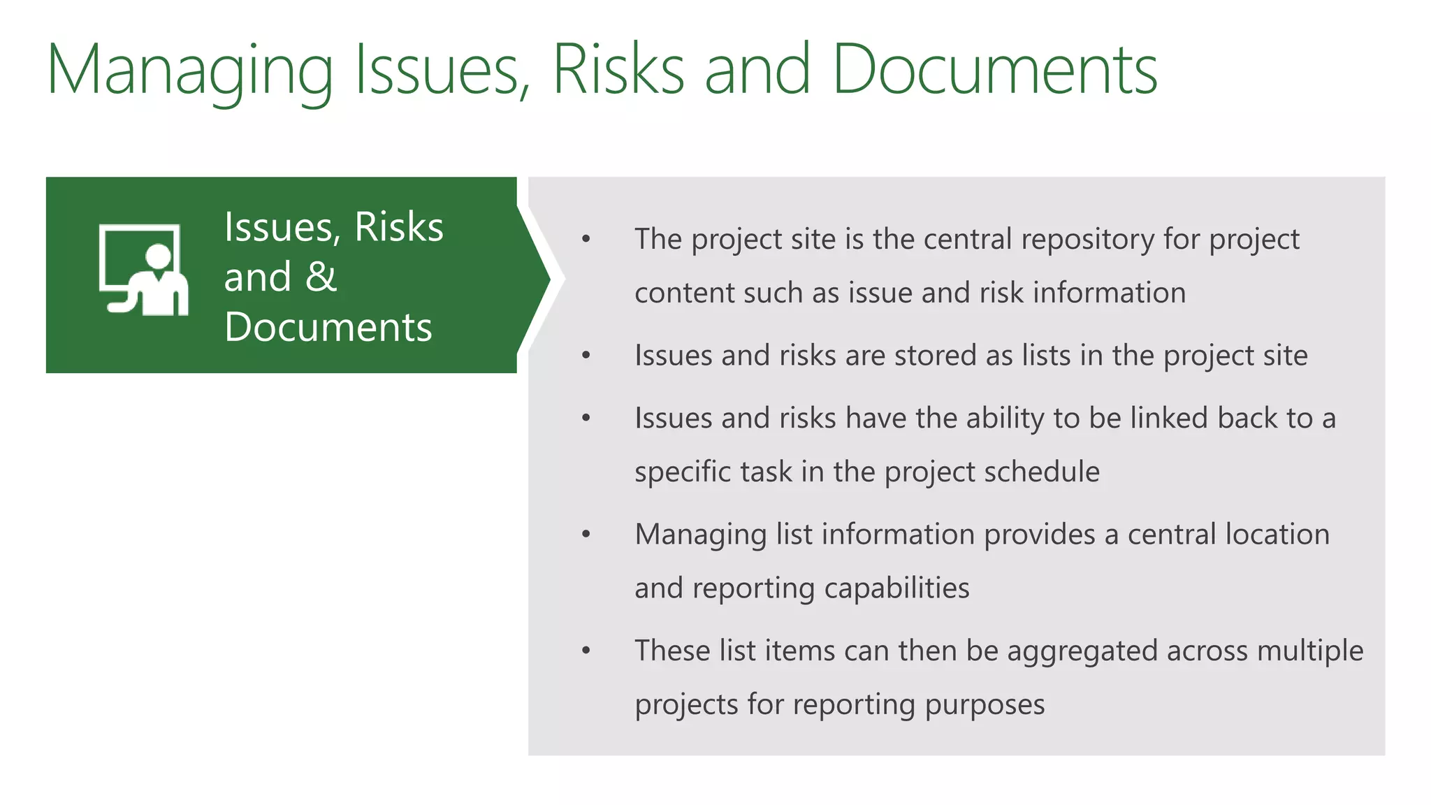 Managing Issues, Risks and Documents
• The project site is the central repository for project
content such as issue and risk information
• Issues and risks are stored as lists in the project site
• Issues and risks have the ability to be linked back to a
specific task in the project schedule
• Managing list information provides a central location
and reporting capabilities
• These list items can then be aggregated across multiple
projects for reporting purposes
Issues, Risks
and &
Documents
 