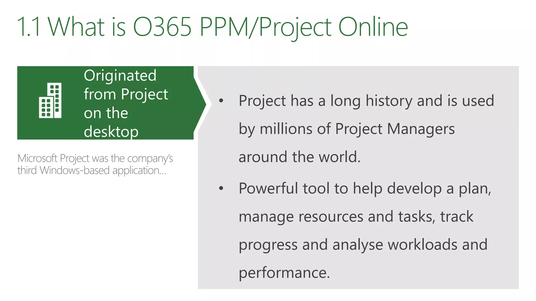 1.1 What is O365 PPM/Project Online
• Project has a long history and is used
by millions of Project Managers
around the world.
• Powerful tool to help develop a plan,
manage resources and tasks, track
progress and analyse workloads and
performance.
Originated
from Project
on the
desktop
Microsoft Project was the company’s
third Windows-based application…
 