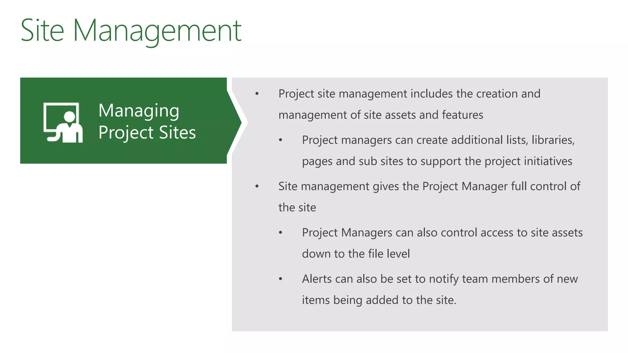 Site Management
• Project site management includes the creation and
management of site assets and features
• Project managers can create additional lists, libraries,
pages and sub sites to support the project initiatives
• Site management gives the Project Manager full control of
the site
• Project Managers can also control access to site assets
down to the file level
• Alerts can also be set to notify team members of new
items being added to the site.
Managing
Project Sites
 