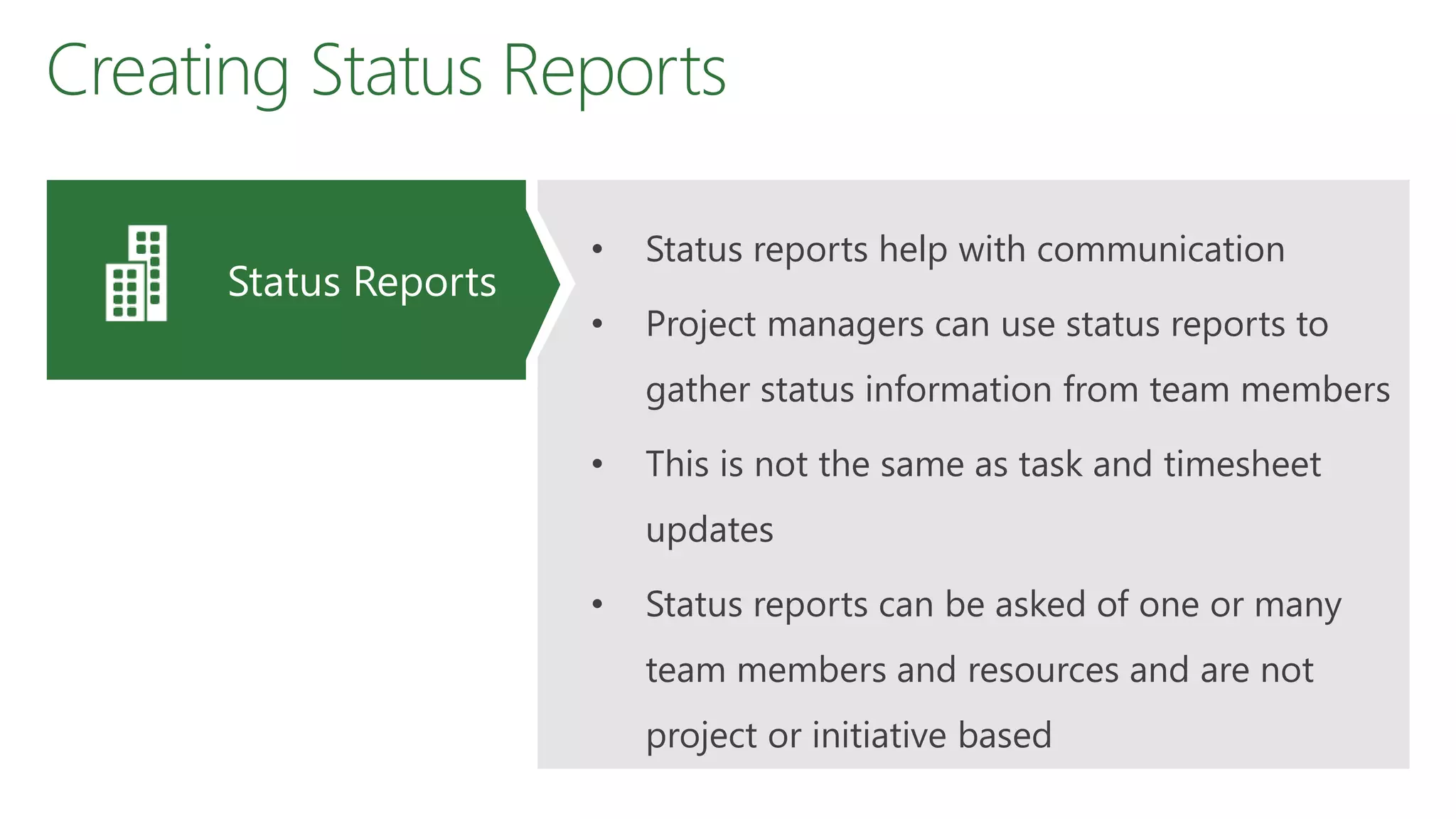 Creating Status Reports
• Status reports help with communication
• Project managers can use status reports to
gather status information from team members
• This is not the same as task and timesheet
updates
• Status reports can be asked of one or many
team members and resources and are not
project or initiative based
Status Reports
 