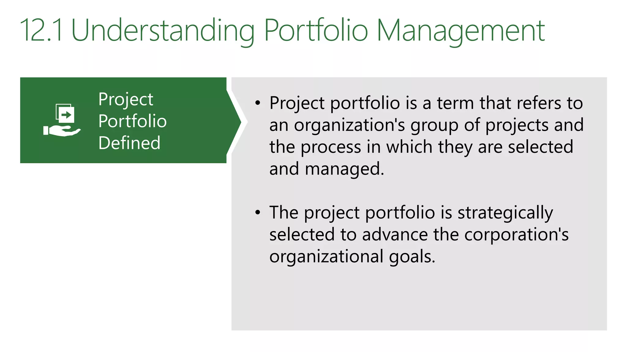 12.1 Understanding Portfolio Management
• Project portfolio is a term that refers to
an organization's group of projects and
the process in which they are selected
and managed.
• The project portfolio is strategically
selected to advance the corporation's
organizational goals.
Project
Portfolio
Defined
 