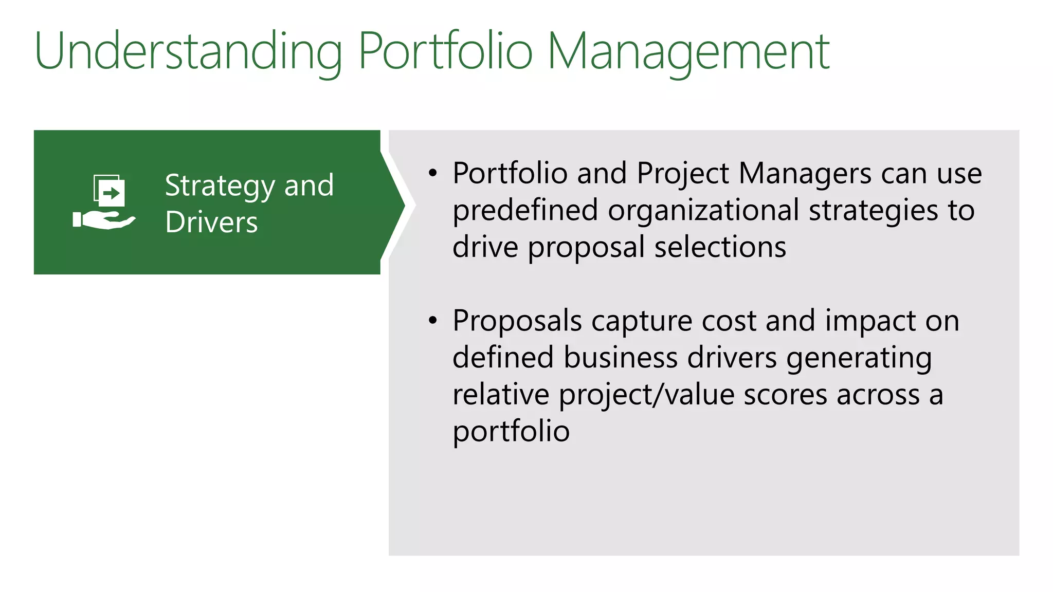 Understanding Portfolio Management
• Portfolio and Project Managers can use
predefined organizational strategies to
drive proposal selections
• Proposals capture cost and impact on
defined business drivers generating
relative project/value scores across a
portfolio
Strategy and
Drivers
 