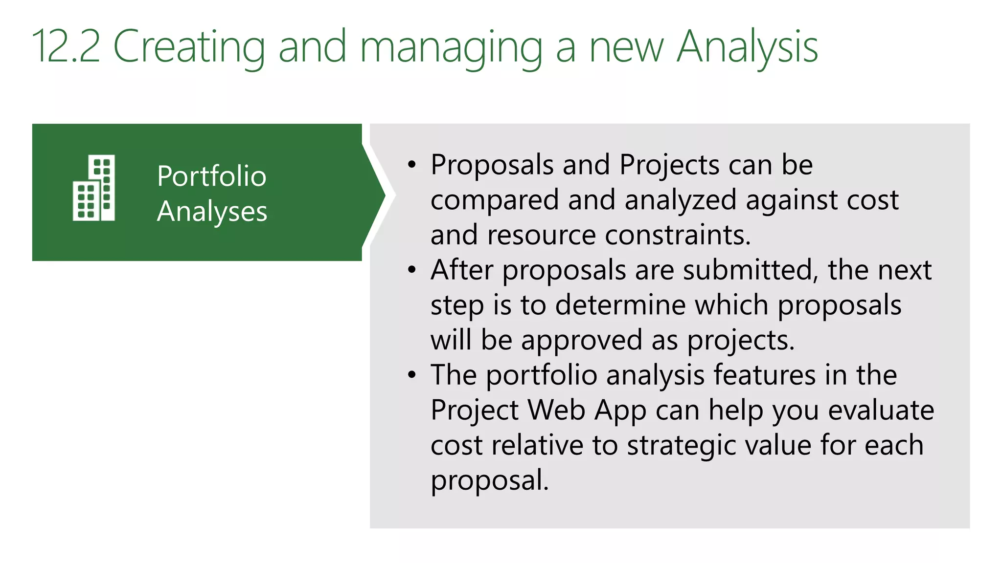 12.2 Creating and managing a new Analysis
• Proposals and Projects can be
compared and analyzed against cost
and resource constraints.
• After proposals are submitted, the next
step is to determine which proposals
will be approved as projects.
• The portfolio analysis features in the
Project Web App can help you evaluate
cost relative to strategic value for each
proposal.
Portfolio
Analyses
 