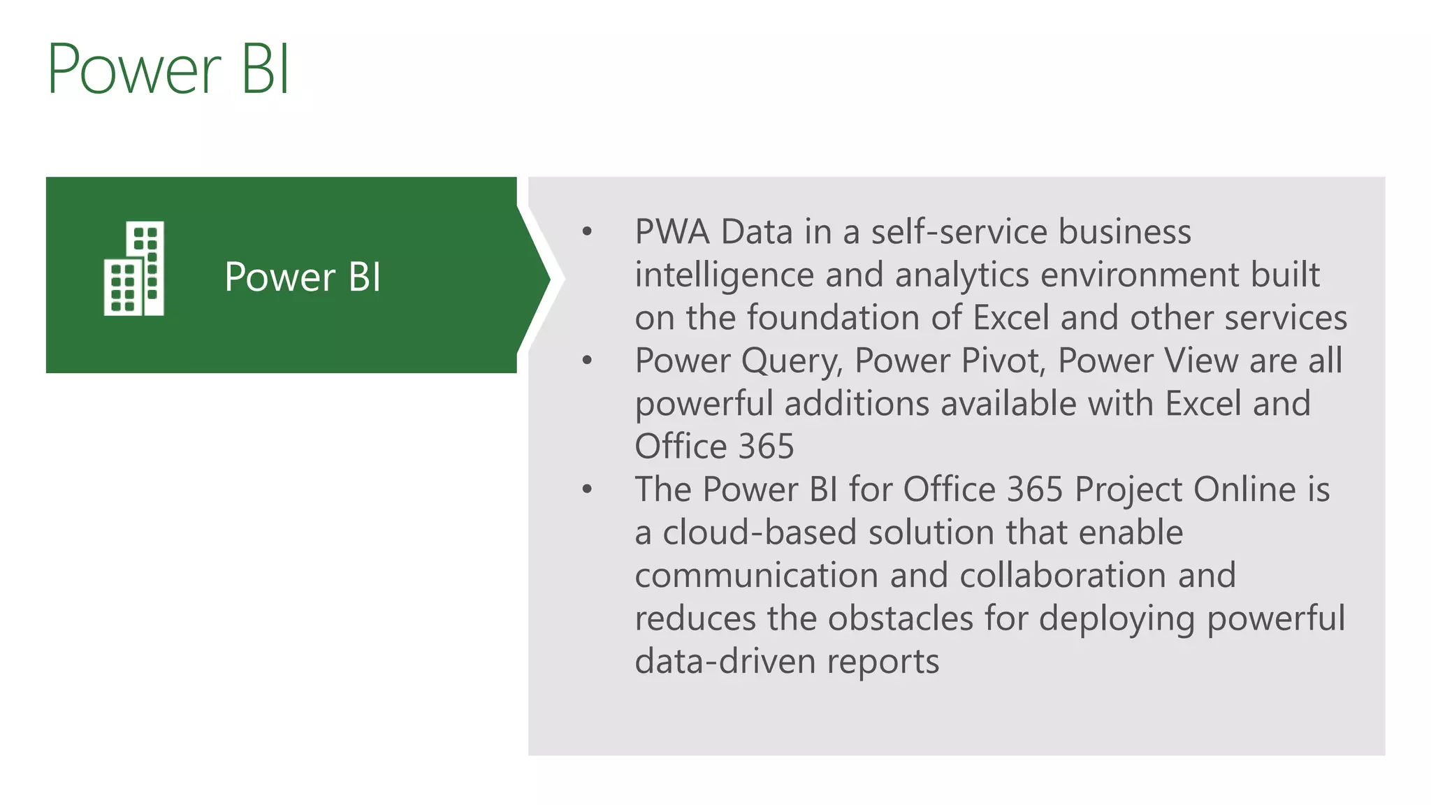 Power BI
• PWA Data in a self-service business
intelligence and analytics environment built
on the foundation of Excel and other services
• Power Query, Power Pivot, Power View are all
powerful additions available with Excel and
Office 365
• The Power BI for Office 365 Project Online is
a cloud-based solution that enable
communication and collaboration and
reduces the obstacles for deploying powerful
data-driven reports
Power BI
 