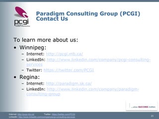 Internet: http://pcgi.mb.ca/Twitter: https://twitter.com/PCGI 
LinkedIn: http://www.linkedin.com/company/pcgi-consulting-services 
Paradigm Consulting Group (PCGI) Contact Us 
23 
To learn more about us: 
•Winnipeg: 
–Internet: http://pcgi.mb.ca/ 
–LinkedIn: http://www.linkedin.com/company/pcgi-consulting- services 
–Twitter: https://twitter.com/PCGI 
•Regina: 
–Internet: http://paradigm.sk.ca/ 
–LinkedIn: http://www.linkedin.com/company/paradigm- consulting-group  