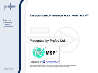 Successful Programmes with  MSP ® Presented by Profeo Ltd. MSP ® is a Registered Trade Mark of the Office of Government Commerce in the United Kingdom and other countries. The Swirl logo™ is a Trade Mark of the Office of Government Commerce.  Profeo Consulting Training Assessment 