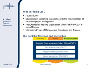 Who is Profeo Ltd ? Founded 2001 Specialises in supporting organisation with the implementation of structured project management First  „ A ccredited  T raining  O rganisation (ATO)“ for PRINCE2 ®  in central Europe International Team of Management Consultants and Trainers Our portfolio: Services and specialities Profeo Consulting Training Assessment 