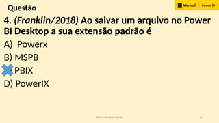 PROF. FRANKLIN FELIPE 10
Questão
4. (Franklin/2018) Ao salvar um arquivo no Power
BI Desktop a sua extensão padrão é
A) Powerx
B) MSPB
C) PBIX
D) PowerIX
 