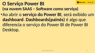 PROF. FRANKLIN FELIPE 11
O Serviço Power BI
(na nuvem SAAS – Software como serviço)
•Ao abrir o serviço do Power BI, será exibido um
dashboard. Dashboards(painés) é algo que
diferencia o serviço do Power BI de Power BI
Desktop.
 