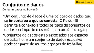 PROF. FRANKLIN FELIPE 13
Conjunto de dados
Conectar dados no Power BI
•Um conjunto de dados é uma coleção de dados que
se importa ou a que se conecta. O Power BI
permite a conexão a todos os tipos de conjuntos de
dados, ou importe e os reúna em um único lugar;
•Conjuntos de dados estão associados aos espaços
de trabalho, e um conjunto de dados exclusivo
pode ser parte de muitos espaços de trabalho;
 