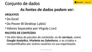 PROF. FRANKLIN FELIPE 15
Conjunto de dados
As fontes de dados podem ser:
ARQUIVOS
•Do Excel
•Do Power BI Desktop (.pbix)
•Valores Separados por Vírgula (.csv)
PACOTES DE CONTEÚDO
• Há dois tipos de pacotes de conteúdo; os de serviços, como
Google Analytics, Marketo ou Salesforce, e os criados e
compartilhados por outros usuários na sua organização.
 