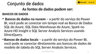 PROF. FRANKLIN FELIPE 16
Conjunto de dados
As fontes de dados podem ser:
BANCOS DE DADOS
• Bancos de dados na nuvem – a partir do serviço do Power
BI, você pode se conectar em tempo real ao Banco de Dados
SQL do Azure, SQL Data Warehouse do Azure, Spark no
Azure HD Insight e SQL Server Analysis Services usando
DirectQuery.
• Bancos de dados locais – a partir do serviço do Power BI,
você pode se conectar diretamente aos bancos de dados de
modelo de tabela do SQL Server Analysis Services.
 