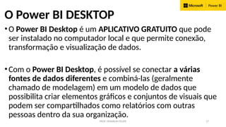 PROF. FRANKLIN FELIPE 17
O Power BI DESKTOP
•O Power BI Desktop é um APLICATIVO GRATUITO que pode
ser instalado no computador local e que permite conexão,
transformação e visualização de dados.
•Com o Power BI Desktop, é possível se conectar a várias
fontes de dados diferentes e combiná-las (geralmente
chamado de modelagem) em um modelo de dados que
possibilita criar elementos gráficos e conjuntos de visuais que
podem ser compartilhados como relatórios com outras
pessoas dentro da sua organização.
 