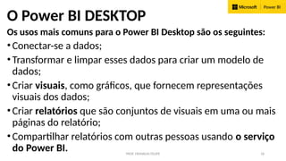 PROF. FRANKLIN FELIPE 18
O Power BI DESKTOP
Os usos mais comuns para o Power BI Desktop são os seguintes:
•Conectar-se a dados;
•Transformar e limpar esses dados para criar um modelo de
dados;
•Criar visuais, como gráficos, que fornecem representações
visuais dos dados;
•Criar relatórios que são conjuntos de visuais em uma ou mais
páginas do relatório;
•Compartilhar relatórios com outras pessoas usando o serviço
do Power BI.
 