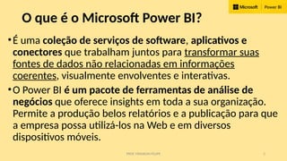 PROF. FRANKLIN FELIPE 2
O que é o Microsoft Power BI?
•É uma coleção de serviços de software, aplicativos e
conectores que trabalham juntos para transformar suas
fontes de dados não relacionadas em informações
coerentes, visualmente envolventes e interativas.
•O Power BI é um pacote de ferramentas de análise de
negócios que oferece insights em toda a sua organização.
Permite a produção belos relatórios e a publicação para que
a empresa possa utilizá-los na Web e em diversos
dispositivos móveis.
 