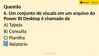 PROF. FRANKLIN FELIPE 28
Questão
6. Um conjunto de visuais em um arquivo do
Power BI Desktop é chamado de
A) Tabela
B) Consulta
C) Planilha
D) Relatório
 