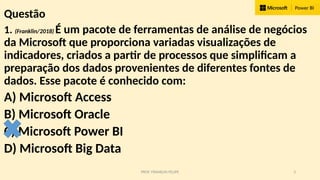 PROF. FRANKLIN FELIPE 3
Questão
1. (Franklin/2018) É um pacote de ferramentas de análise de negócios
da Microsoft que proporciona variadas visualizações de
indicadores, criados a partir de processos que simplificam a
preparação dos dados provenientes de diferentes fontes de
dados. Esse pacote é conhecido com:
A) Microsoft Access
B) Microsoft Oracle
C) Microsoft Power BI
D) Microsoft Big Data
 