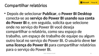 PROF. FRANKLIN FELIPE 30
Compartilhar relatórios
• Depois de selecionar Publicar, o Power BI Desktop
conecta-se ao serviço do Power BI usando sua conta
do Power BI e, em seguida, solicita que selecione
onde no serviço do Power BI você deseja
compartilhar o relatório, como seu espaço de
trabalho, um espaço de trabalho de equipe ou algum
outro local no serviço do Power BI. O usuário deve ter
uma licença do Power BI para compartilhar relatórios
para o serviço do Power BI.
 