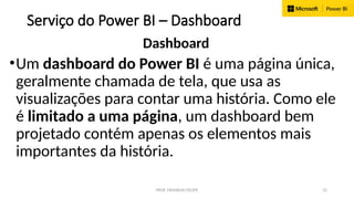 PROF. FRANKLIN FELIPE 32
Serviço do Power BI – Dashboard
Dashboard
•Um dashboard do Power BI é uma página única,
geralmente chamada de tela, que usa as
visualizações para contar uma história. Como ele
é limitado a uma página, um dashboard bem
projetado contém apenas os elementos mais
importantes da história.
 