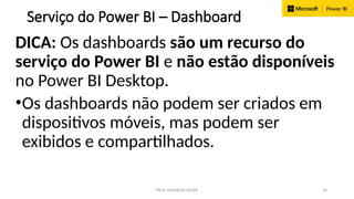 PROF. FRANKLIN FELIPE 34
Serviço do Power BI – Dashboard
DICA: Os dashboards são um recurso do
serviço do Power BI e não estão disponíveis
no Power BI Desktop.
•Os dashboards não podem ser criados em
dispositivos móveis, mas podem ser
exibidos e compartilhados.
 