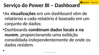 PROF. FRANKLIN FELIPE 35
Serviço do Power BI – Dashboard
•As visualizações em um dashboard vêm de
relatórios e cada relatório é baseado em um
conjunto de dados;
•Dashboards combinam dados locais e na
nuvem, proporcionando uma exibição
consolidada independentemente de onde os
dados residem.
•
 