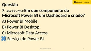PROF. FRANKLIN FELIPE 37
Questão
7. (Franklin/2018) Em que componente do
Microsoft Power BI um Dashboard é criado?
A) Power BI Mobile
B) Power BI Desktop
C) Microsoft Data Access
D) Serviço do Power BI
 
