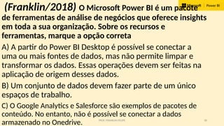 PROF. FRANKLIN FELIPE 38
(Franklin/2018) O Microsoft Power BI é um pacote
de ferramentas de análise de negócios que oferece insights
em toda a sua organização. Sobre os recursos e
ferramentas, marque a opção correta
A) A partir do Power BI Desktop é possível se conectar a
uma ou mais fontes de dados, mas não permite limpar e
transformar os dados. Essas operações devem ser feitas na
aplicação de origem desses dados.
B) Um conjunto de dados devem fazer parte de um único
espaços de trabalho.
C) O Google Analytics e Salesforce são exemplos de pacotes de
conteúdo. No entanto, não é possível se conectar a dados
armazenado no Onedrive.
 
