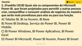 PROF. FRANKLIN FELIPE 6
Questão
2. (Franklin/2018) Quais são os componentes do Microsoft
Power BI, que foram projetados para permitir a outras pessoas
criar, compartilhar e consumir análises de negócios da maneira
que serão mais proveitosas para elas ou para sua função.
A) Tabelas BI, BI na Nuvem, BI Base
B) Powe BI Desktop, Serviço do Power BI, Power BI
Mobile.
C) BI Power Windows, BI Power Aplicativos, BI Power
Excel
D) Power BI Microsoft, Power BI Nuvem, Power BI Smart
 