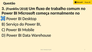 PROF. FRANKLIN FELIPE 9
Questão
3. (Franklin/2018) Um fluxo de trabalho comum no
Power BI Microsoft começa normalmente no
A) Power BI Desktop
B) Serviço do Power BI,
C) Power BI Mobile
D) Power BI Data Warehouse
 