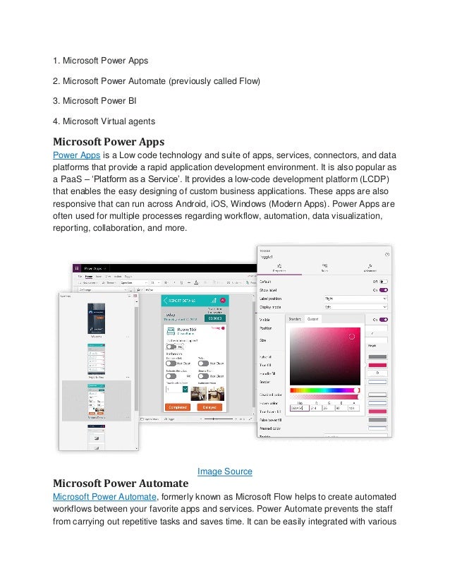 1. Microsoft Power Apps
2. Microsoft Power Automate (previously called Flow)
3. Microsoft Power BI
4. Microsoft Virtual agents
Microsoft Power Apps
Power Apps is a Low code technology and suite of apps, services, connectors, and data
platforms that provide a rapid application development environment. It is also popular as
a PaaS – ‘Platform as a Service’. It provides a low-code development platform (LCDP)
that enables the easy designing of custom business applications. These apps are also
responsive that can run across Android, iOS, Windows (Modern Apps). Power Apps are
often used for multiple processes regarding workflow, automation, data visualization,
reporting, collaboration, and more.
Image Source
Microsoft Power Automate
Microsoft Power Automate, formerly known as Microsoft Flow helps to create automated
workflows between your favorite apps and services. Power Automate prevents the staff
from carrying out repetitive tasks and saves time. It can be easily integrated with various
 