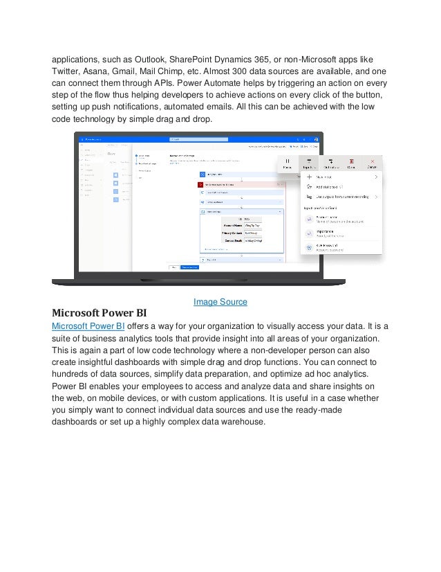 applications, such as Outlook, SharePoint Dynamics 365, or non-Microsoft apps like
Twitter, Asana, Gmail, Mail Chimp, etc. Almost 300 data sources are available, and one
can connect them through APIs. Power Automate helps by triggering an action on every
step of the flow thus helping developers to achieve actions on every click of the button,
setting up push notifications, automated emails. All this can be achieved with the low
code technology by simple drag and drop.
Image Source
Microsoft Power BI
Microsoft Power BI offers a way for your organization to visually access your data. It is a
suite of business analytics tools that provide insight into all areas of your organization.
This is again a part of low code technology where a non-developer person can also
create insightful dashboards with simple drag and drop functions. You can connect to
hundreds of data sources, simplify data preparation, and optimize ad hoc analytics.
Power BI enables your employees to access and analyze data and share insights on
the web, on mobile devices, or with custom applications. It is useful in a case whether
you simply want to connect individual data sources and use the ready-made
dashboards or set up a highly complex data warehouse.
 