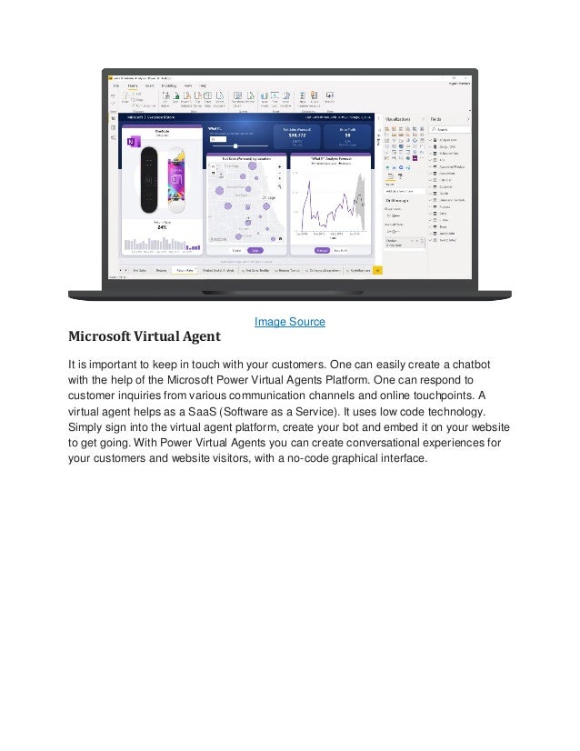 Image Source
Microsoft Virtual Agent
It is important to keep in touch with your customers. One can easily create a chatbot
with the help of the Microsoft Power Virtual Agents Platform. One can respond to
customer inquiries from various communication channels and online touchpoints. A
virtual agent helps as a SaaS (Software as a Service). It uses low code technology.
Simply sign into the virtual agent platform, create your bot and embed it on your website
to get going. With Power Virtual Agents you can create conversational experiences for
your customers and website visitors, with a no-code graphical interface.
 