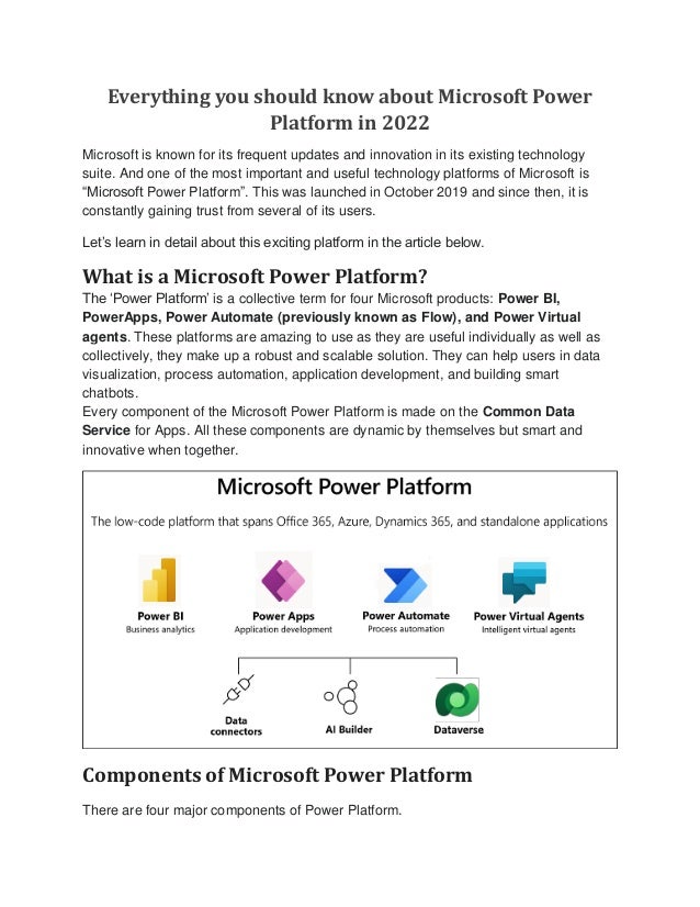 Everything you should know about Microsoft Power
Platform in 2022
Microsoft is known for its frequent updates and innovation in its existing technology
suite. And one of the most important and useful technology platforms of Microsoft is
“Microsoft Power Platform”. This was launched in October 2019 and since then, it is
constantly gaining trust from several of its users.
Let’s learn in detail about this exciting platform in the article below.
What is a Microsoft Power Platform?
The ‘Power Platform’ is a collective term for four Microsoft products: Power BI,
PowerApps, Power Automate (previously known as Flow), and Power Virtual
agents. These platforms are amazing to use as they are useful individually as well as
collectively, they make up a robust and scalable solution. They can help users in data
visualization, process automation, application development, and building smart
chatbots.
Every component of the Microsoft Power Platform is made on the Common Data
Service for Apps. All these components are dynamic by themselves but smart and
innovative when together.
Components of Microsoft Power Platform
There are four major components of Power Platform.
 
