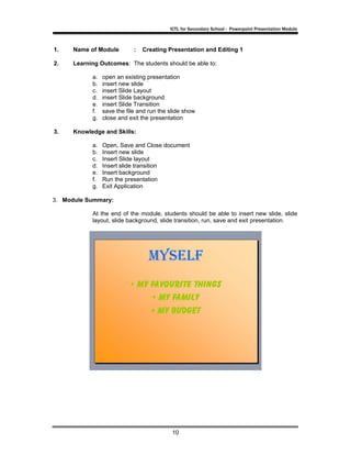 ICTL for Secondary School - Powerpoint Presentation Module



1.    Name of Module         :   Creating Presentation and Editing 1

2.    Learning Outcomes: The students should be able to:

            a.   open an existing presentation
            b.   insert new slide
            c.   insert Slide Layout
            d.   insert Slide background
            e.   insert Slide Transition
            f.   save the file and run the slide show
            g.   close and exit the presentation

3.    Knowledge and Skills:

            a.   Open, Save and Close document
            b.   Insert new slide
            c.   Insert Slide layout
            d.   Insert slide transition
            e.   Insert background
            f.   Run the presentation
            g.   Exit Application

3. Module Summary:

            At the end of the module, students should be able to insert new slide, slide
            layout, slide background, slide transition, run, save and exit presentation.




                                            10
 
