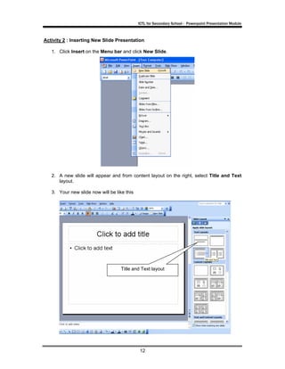 ICTL for Secondary School - Powerpoint Presentation Module



Activity 2 : Inserting New Slide Presentation

   1. Click Insert on the Menu bar and click New Slide.




   2. A new slide will appear and from content layout on the right, select Title and Text
      layout.

   3. Your new slide now will be like this




                                    Title and Text layout




                                             12
 