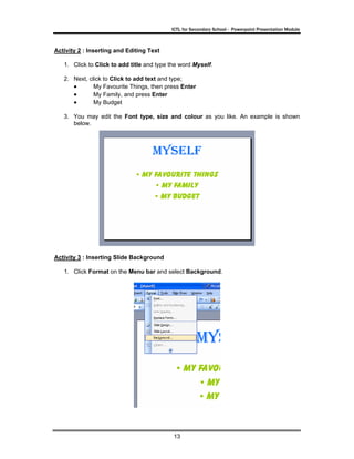 ICTL for Secondary School - Powerpoint Presentation Module



Activity 2 : Inserting and Editing Text

   1. Click to Click to add title and type the word Myself.

   2. Next, click to Click to add text and type;
      •       My Favourite Things, then press Enter
      •       My Family, and press Enter
      •       My Budget

   3. You may edit the Font type, size and colour as you like. An example is shown
      below.




Activity 3 : Inserting Slide Background

   1. Click Format on the Menu bar and select Background.




                                            13
 