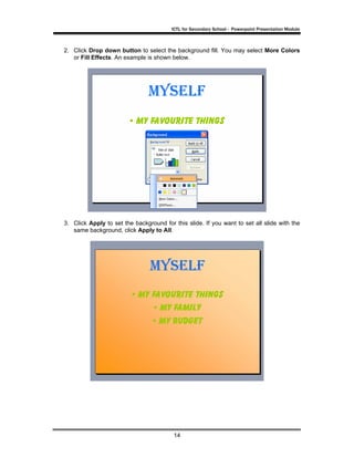 ICTL for Secondary School - Powerpoint Presentation Module



2. Click Drop down button to select the background fill. You may select More Colors
   or Fill Effects. An example is shown below.




3. Click Apply to set the background for this slide. If you want to set all slide with the
   same background, click Apply to All.




                                         14
 