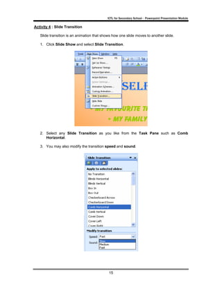 ICTL for Secondary School - Powerpoint Presentation Module

Activity 4 : Slide Transition

   Slide transition is an animation that shows how one slide moves to another slide.

   1. Click Slide Show and select Slide Transition.




   2. Select any Slide Transition as you like from the Task Pane such as Comb
      Horizontal.

   3. You may also modify the transition speed and sound.




                                            15
 