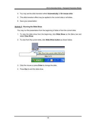ICTL for Secondary School - Powerpoint Presentation Module



   4. You may set the slide transition either Automatically or On mouse click.

   5. This slide transition effect may be applied to the current slide or all slides.

   6. Save your presentation.


Activity 5 : Running the Slide Show

   You may run the presentation from the beginning of slide or from the current slide.

   1. To view the slide show from the beginning, click Slide Show on the Menu bar and
      select View Show.

   2. To view from the current slide, click Slide Show button as shown below.




   3. Click the mouse or press Enter to change the slide.

   4. Press Esc to end the slide show.




                                               16
 
