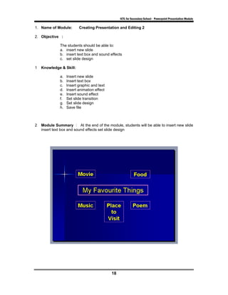 ICTL for Secondary School - Powerpoint Presentation Module

1. Name of Module:        Creating Presentation and Editing 2

2. Objective :

              The students should be able to:
              a. insert new slide
              b. insert text box and sound effects
              c. set slide design

1   Knowledge & Skill:

              a.   Insert new slide
              b.   Insert text box
              c.   Insert graphic and text
              d.   Insert animation effect
              e.   Insert sound effect
              f.   Set slide transition
              g.   Set slide design
              h.   Save file



2   Module Summary : At the end of the module, students will be able to insert new slide
    insert text box and sound effects set slide design




                                             18
 