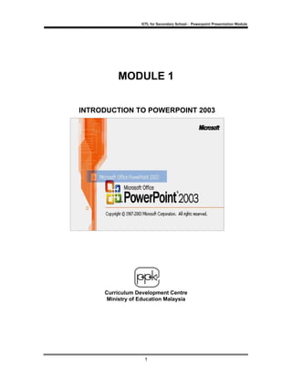 ICTL for Secondary School - Powerpoint Presentation Module




          MODULE 1


INTRODUCTION TO POWERPOINT 2003




     Curriculum Development Centre
      Ministry of Education Malaysia




                   1
 