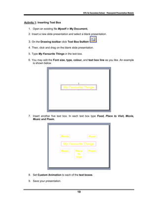 ICTL for Secondary School - Powerpoint Presentation Module



Activity 1: Inserting Text Box

   1. Open an existing file Myself in My Document.
   2. Insert a new slide presentation and select a blank presentation.

   3. On the Drawing toolbar click Text Box button

   4. Then, click and drag on the blank slide presentation.

   5. Type My Favourite Things in the text box.

   6. You may edit the Font size, type, colour, and text box line as you like. An example
       is shown below.




   7. Insert another five text box. In each text box type Food, Place to Visit, Movie,
      Music and Poem.




   8. Set Custom Animation to each of the text boxes.

   9. Save your presentation.



                                            19
 
