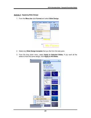 ICTL for Secondary School - Powerpoint Presentation Module




Activity 3 : Applying Slide Design

   1. From the Menu bar click Format and select Slide Design.




   2. Select any Slide Design template that you like from the task pane.

   3. From the drop down menu, select Apply to Selected Slides. If you want all the
      slides to have the same design, click Apply to All Slides.




                                           21
 