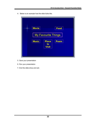 ICTL for Secondary School - Powerpoint Presentation Module



4. Below is an example how the slide looks like.




5. Save your presentation

6. Run your presentation

7. End the slide show and exit.




                                        22
 