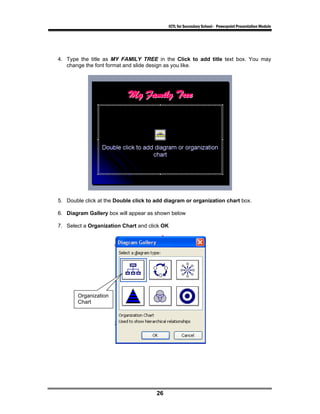 ICTL for Secondary School - Powerpoint Presentation Module




4. Type the title as MY FAMILY TREE in the Click to add title text box. You may
   change the font format and slide design as you like.




5. Double click at the Double click to add diagram or organization chart box.

6. Diagram Gallery box will appear as shown below

7. Select a Organization Chart and click OK




       Organization
       Chart




                                       26
 