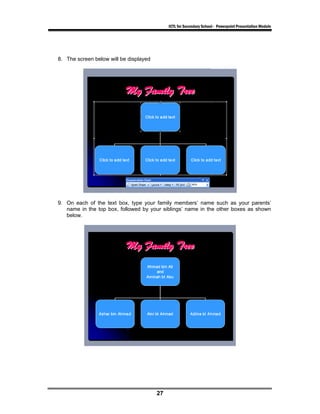ICTL for Secondary School - Powerpoint Presentation Module




8. The screen below will be displayed




9. On each of the text box, type your family members’ name such as your parents’
   name in the top box, followed by your siblings’ name in the other boxes as shown
   below.




                                        27
 