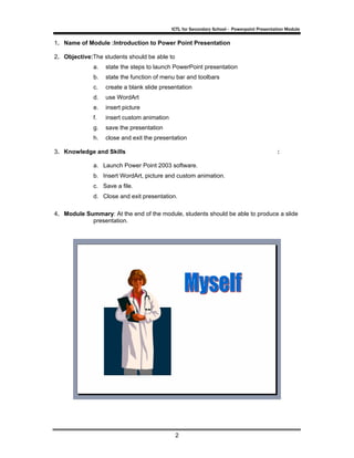 ICTL for Secondary School - Powerpoint Presentation Module

1. Name of Module :Introduction to Power Point Presentation

2. Objective:The students should be able to
             a.   state the steps to launch PowerPoint presentation
             b.   state the function of menu bar and toolbars
             c.   create a blank slide presentation
             d.   use WordArt
             e.   insert picture
             f.   insert custom animation
             g.   save the presentation
             h.   close and exit the presentation

3. Knowledge and Skills                                                                    :

             a. Launch Power Point 2003 software.
             b. Insert WordArt, picture and custom animation.
             c. Save a file.
             d. Close and exit presentation.

4. Module Summary: At the end of the module, students should be able to produce a slide
            presentation.




                                              2
 