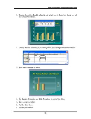 ICTL for Secondary School - Powerpoint Presentation Module




3. Double click at the Double click to add chart box. A Datasheet dialog box will
   appear as shown below.




4. Change the data according to your family blood group and gender as shown below




5. Your graph may look as below.




6. Set Custom Animation and Slide Transition to each of the slides.
7. Save your presentation.
8. Run the Slide Show.
9. Exit the presentation.


                                      30
 