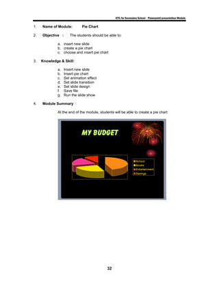 ICTL for Secondary School - Powerpoint presentation Module

1.   Name of Module:          Pie Chart

2.   Objective :      The students should be able to:

             a. insert new slide
             b. create a pie chart
             c. choose and insert pie chart

3.   Knowledge & Skill:

             a.    Insert new slide
             b.    Insert pie chart
             c.    Set animation effect
             d.    Set slide transition
             e.    Set slide design
             f.    Save file
             g.    Run the slide show

4.   Module Summary :

             At the end of the module, students will be able to create a pie chart




                                            32
 