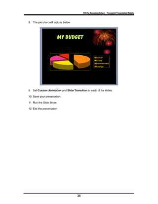 ICTL for Secondary School - Powerpoint Presentation Module



8. The pie chart will look as below.




9. Set Custom Animation and Slide Transition to each of the slides.

10. Save your presentation.

11. Run the Slide Show.

12. Exit the presentation.




                                       35
 